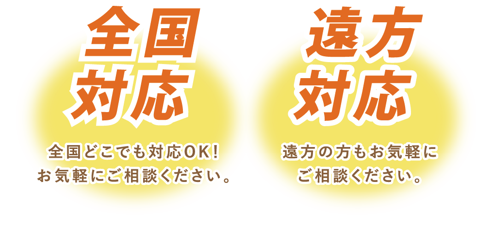 全国対応 全国どこでも対応OK! お気軽にご相談ください。遠方対応 遠方の方もお気軽にご相談ください。
